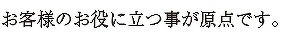 お客様のお役に立つ事が原点です。